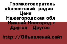 Громкоговоритель абонентский (радио)  › Цена ­ 200 - Нижегородская обл., Нижний Новгород г. Другое » Другое   